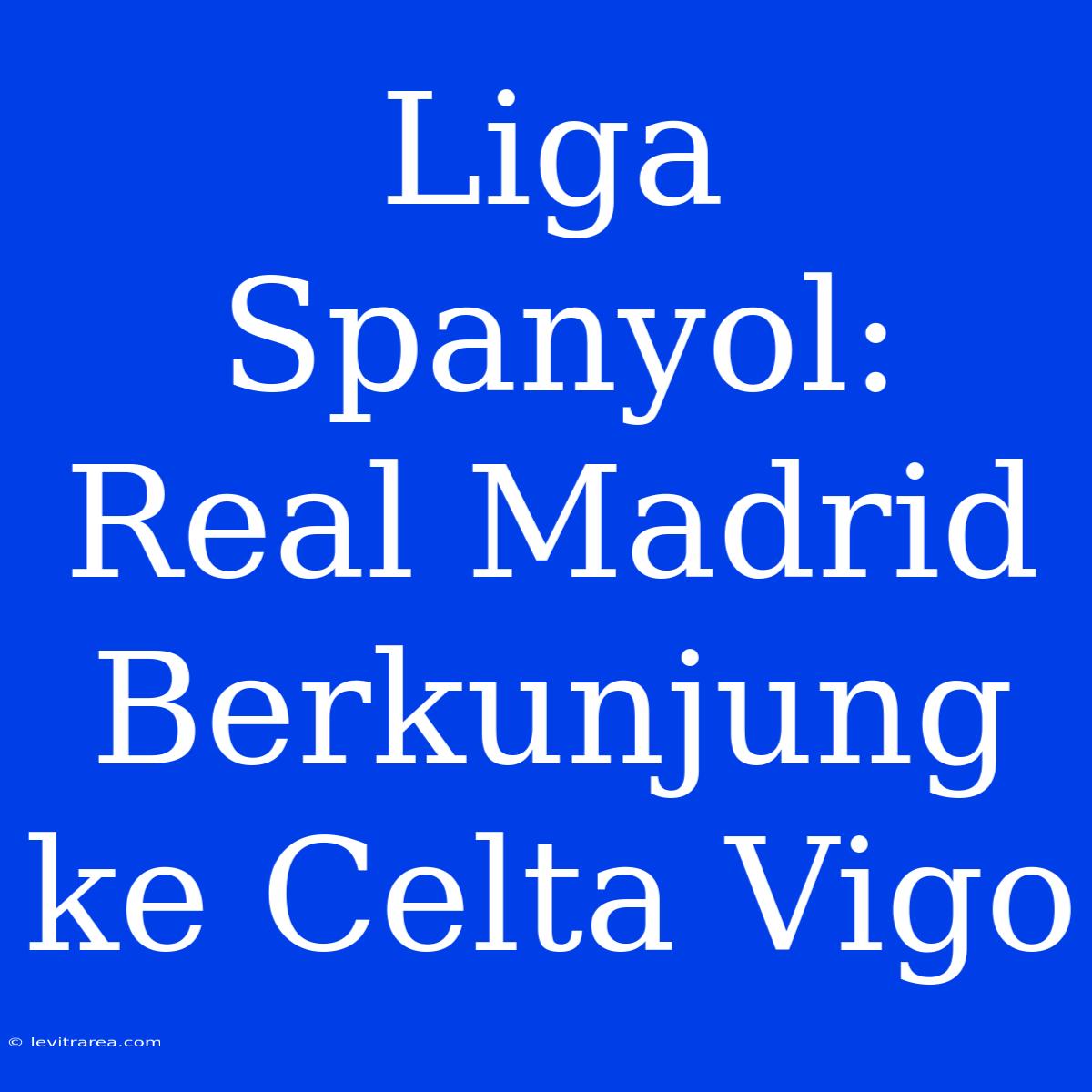 Liga Spanyol: Real Madrid Berkunjung Ke Celta Vigo