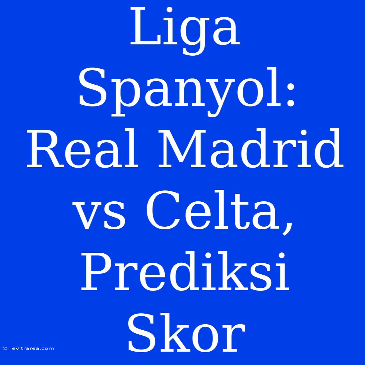 Liga Spanyol: Real Madrid Vs Celta, Prediksi Skor