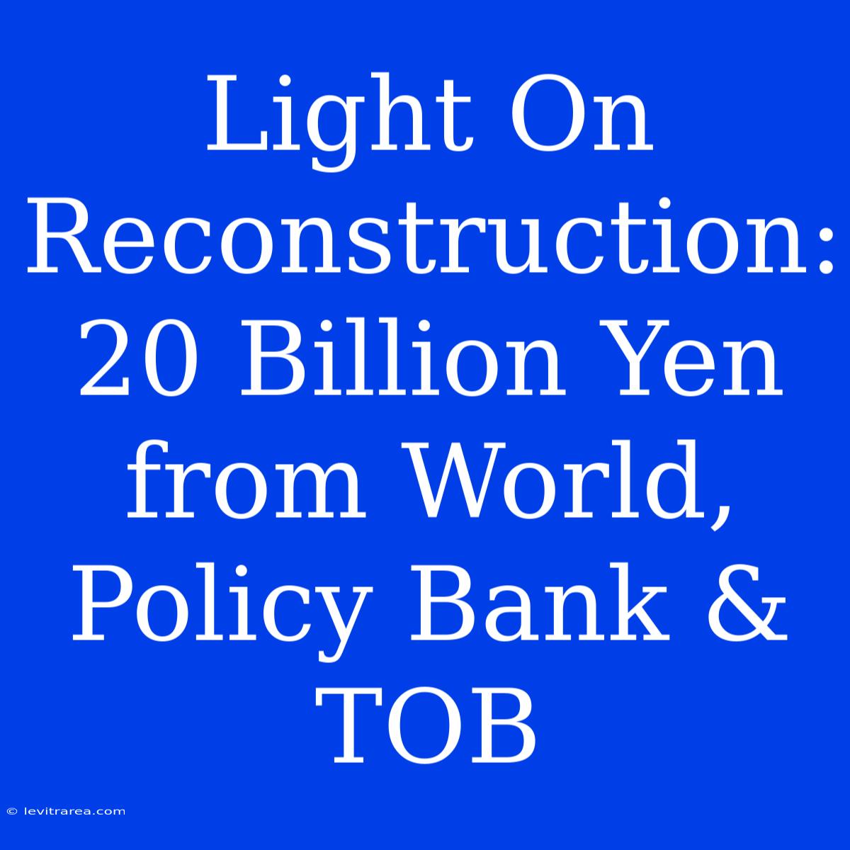 Light On Reconstruction: 20 Billion Yen From World, Policy Bank & TOB