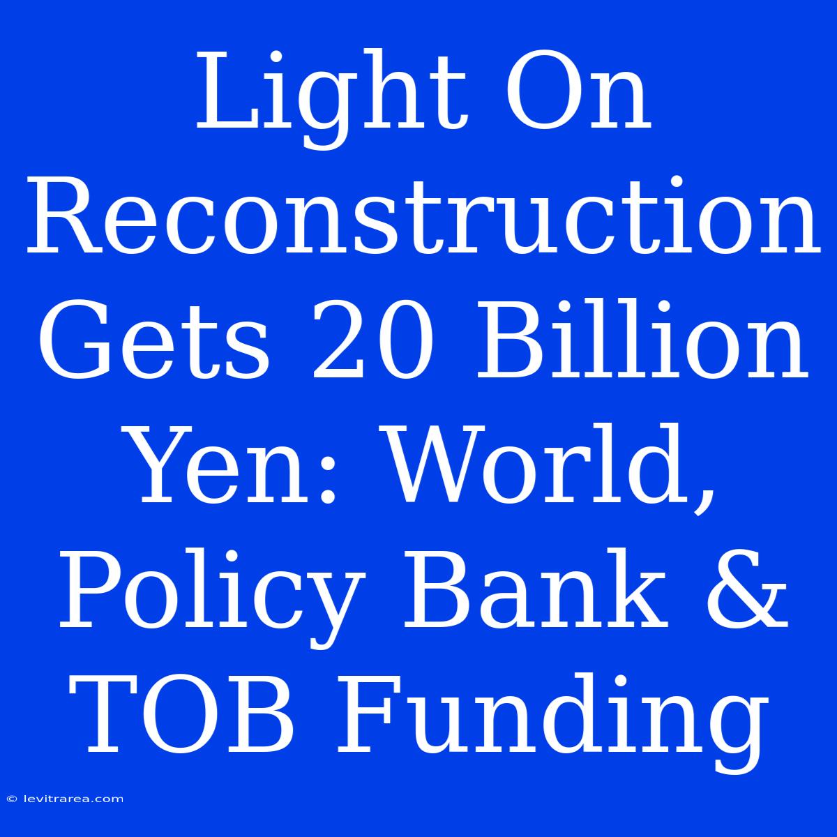 Light On Reconstruction Gets 20 Billion Yen: World, Policy Bank & TOB Funding