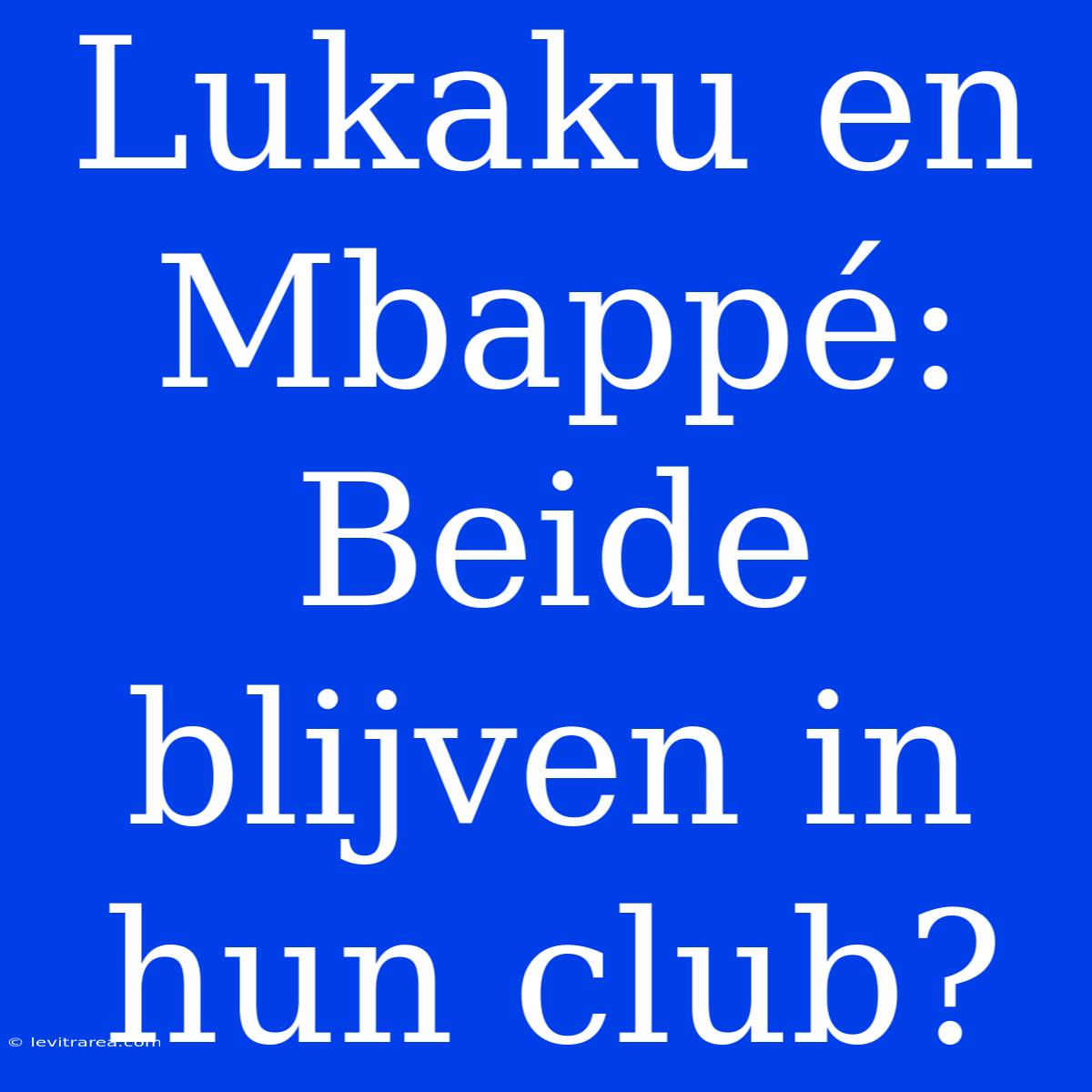 Lukaku En Mbappé: Beide Blijven In Hun Club?