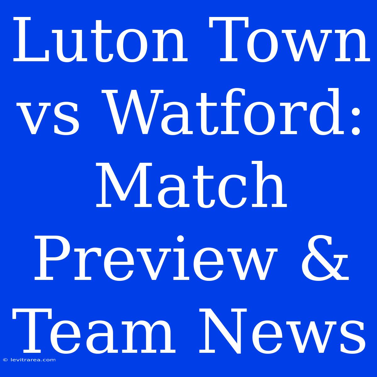 Luton Town Vs Watford: Match Preview & Team News