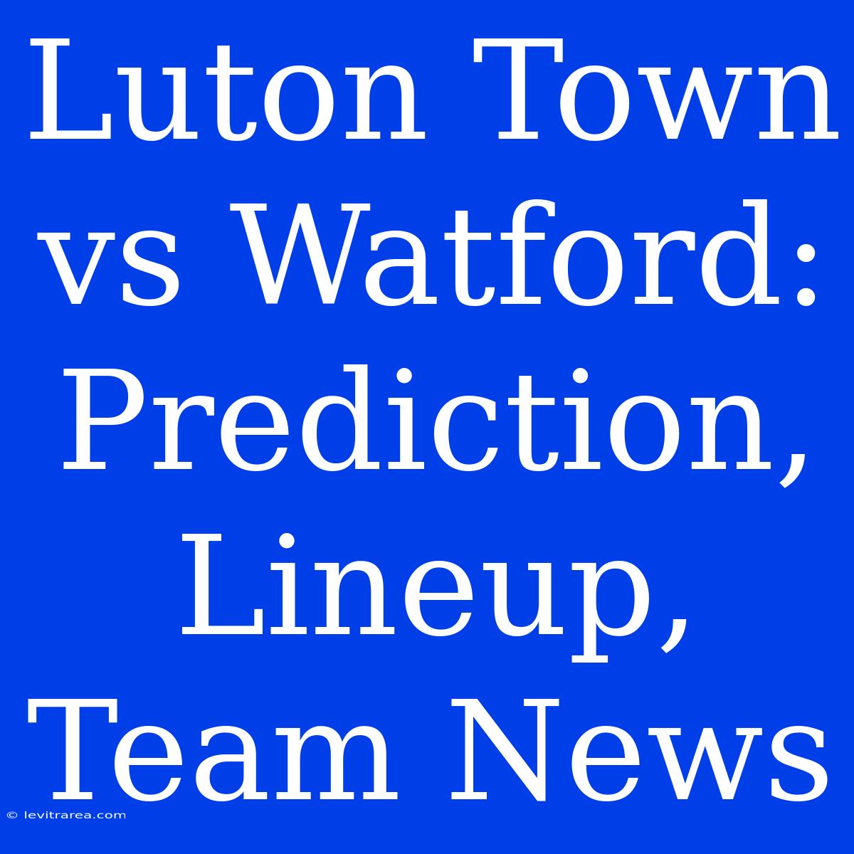 Luton Town Vs Watford: Prediction, Lineup, Team News