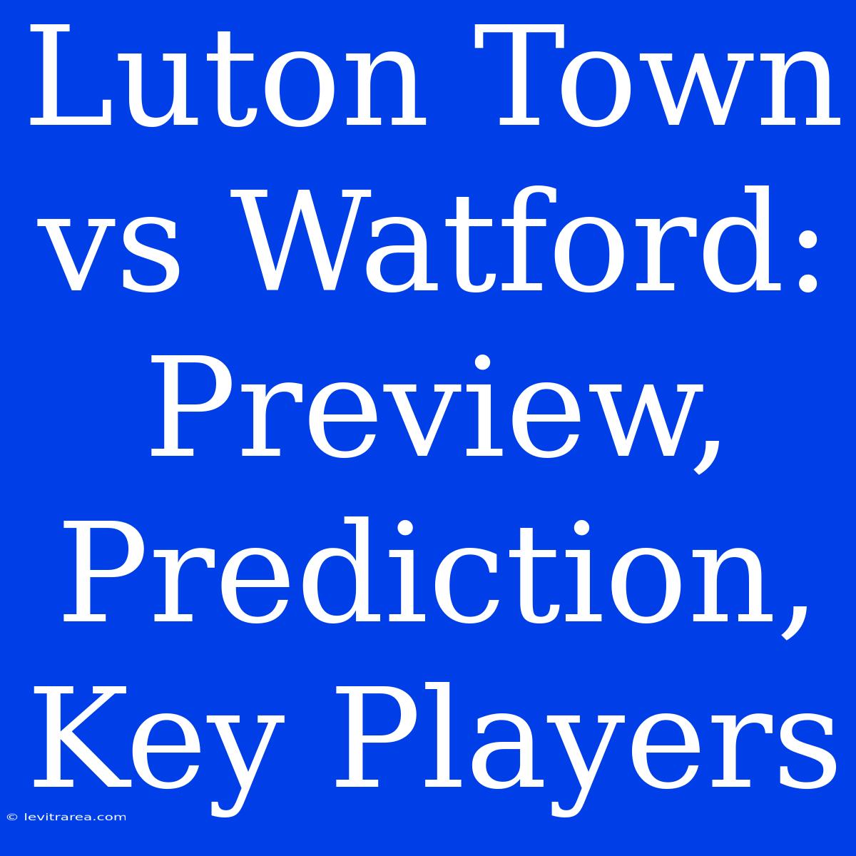 Luton Town Vs Watford: Preview, Prediction, Key Players