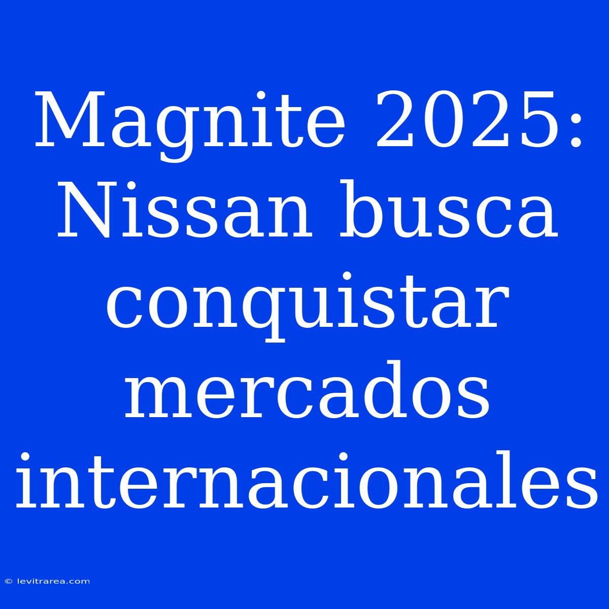 Magnite 2025: Nissan Busca Conquistar Mercados Internacionales