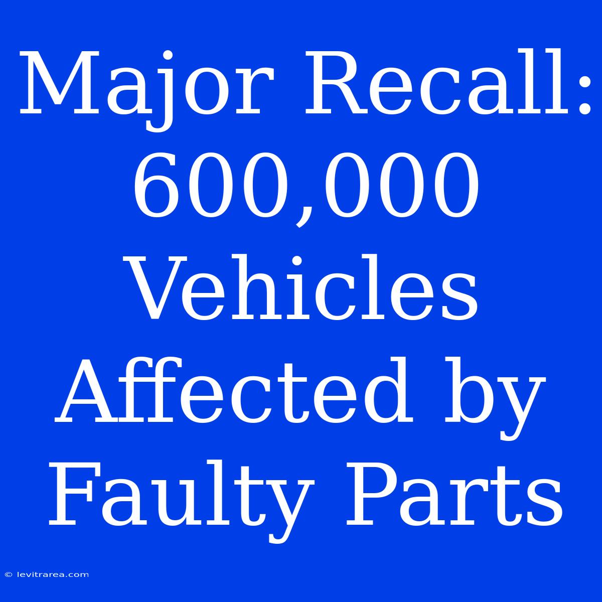 Major Recall: 600,000 Vehicles Affected By Faulty Parts