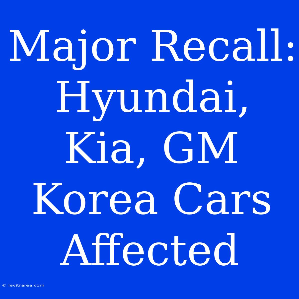 Major Recall: Hyundai, Kia, GM Korea Cars Affected