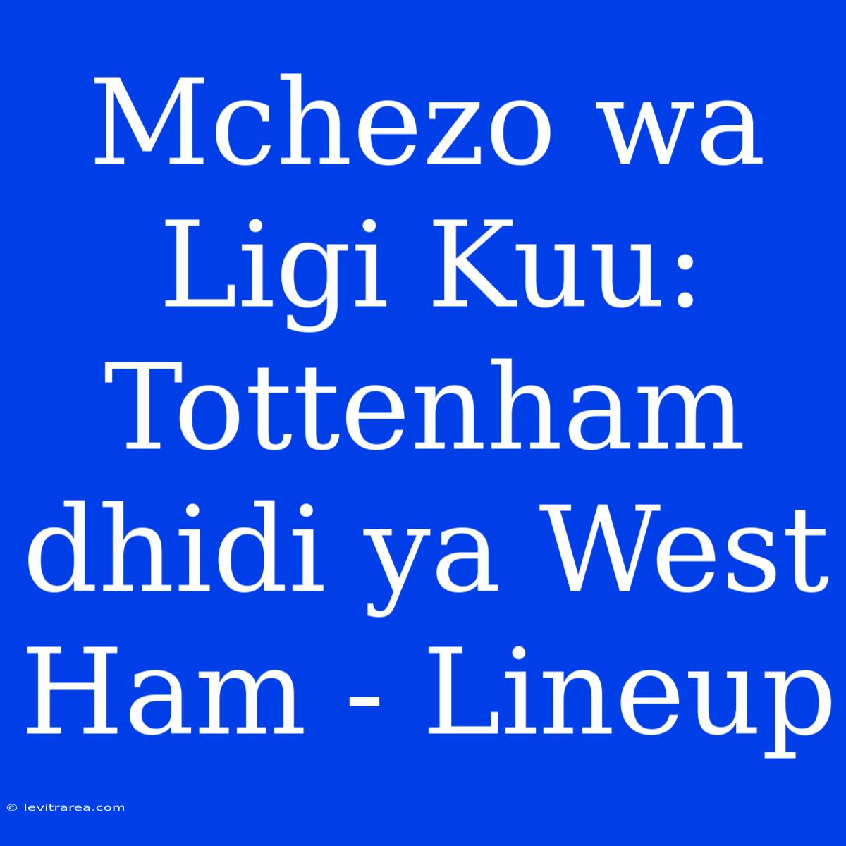 Mchezo Wa Ligi Kuu: Tottenham Dhidi Ya West Ham - Lineup