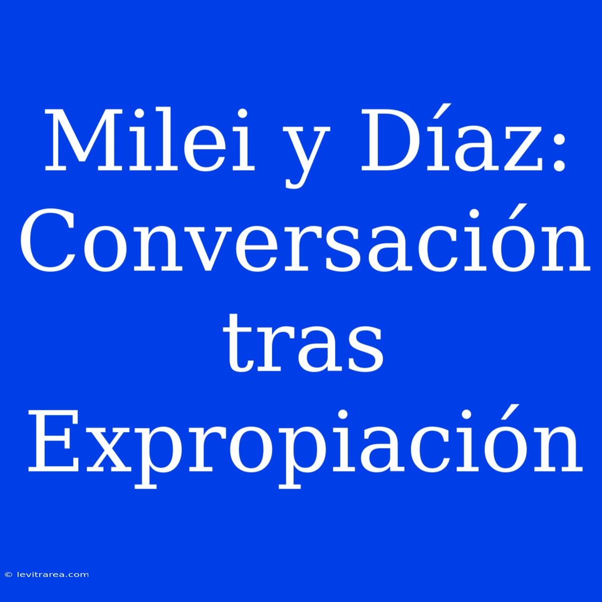 Milei Y Díaz: Conversación Tras Expropiación