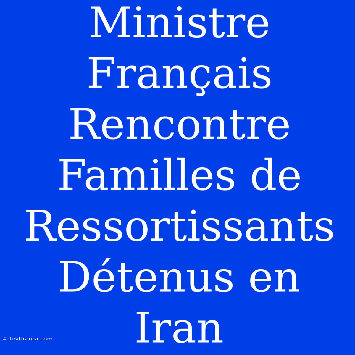 Ministre Français Rencontre Familles De Ressortissants Détenus En Iran