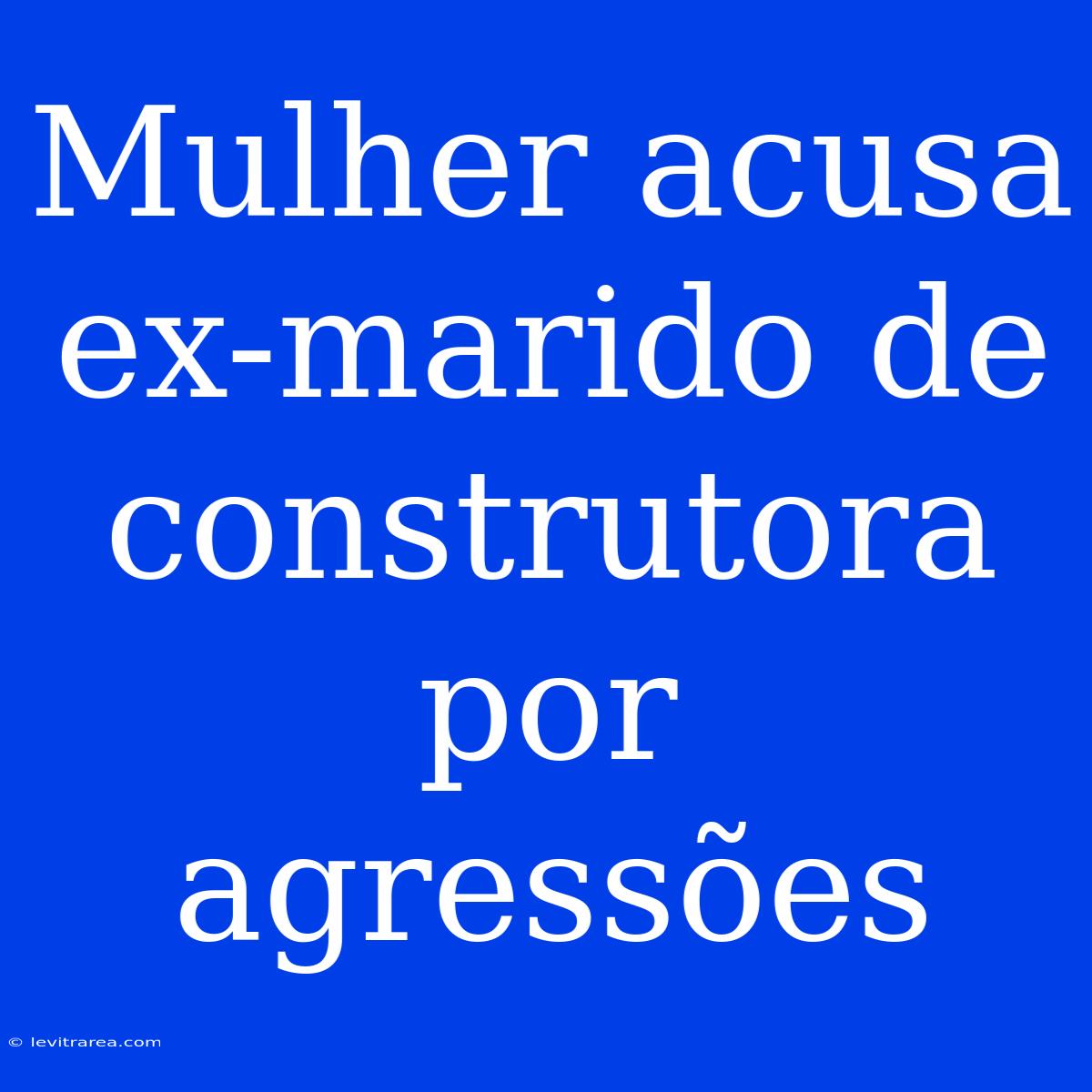 Mulher Acusa Ex-marido De Construtora Por Agressões