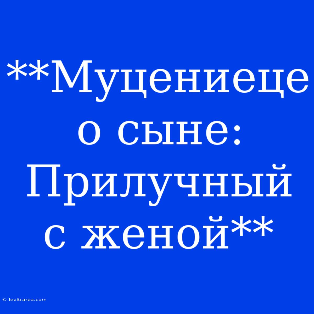 **Муцениеце О Сыне: Прилучный С Женой**