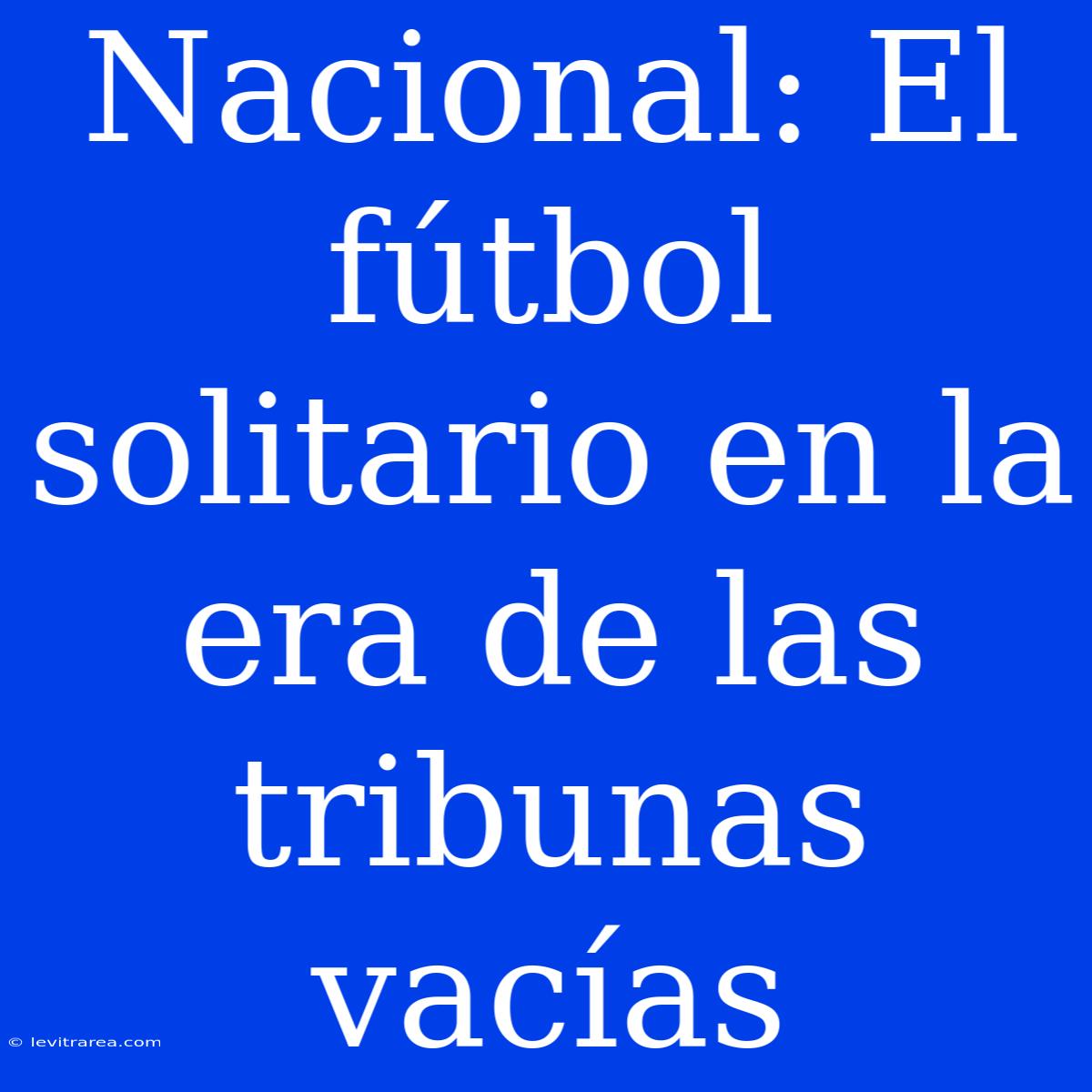 Nacional: El Fútbol Solitario En La Era De Las Tribunas Vacías