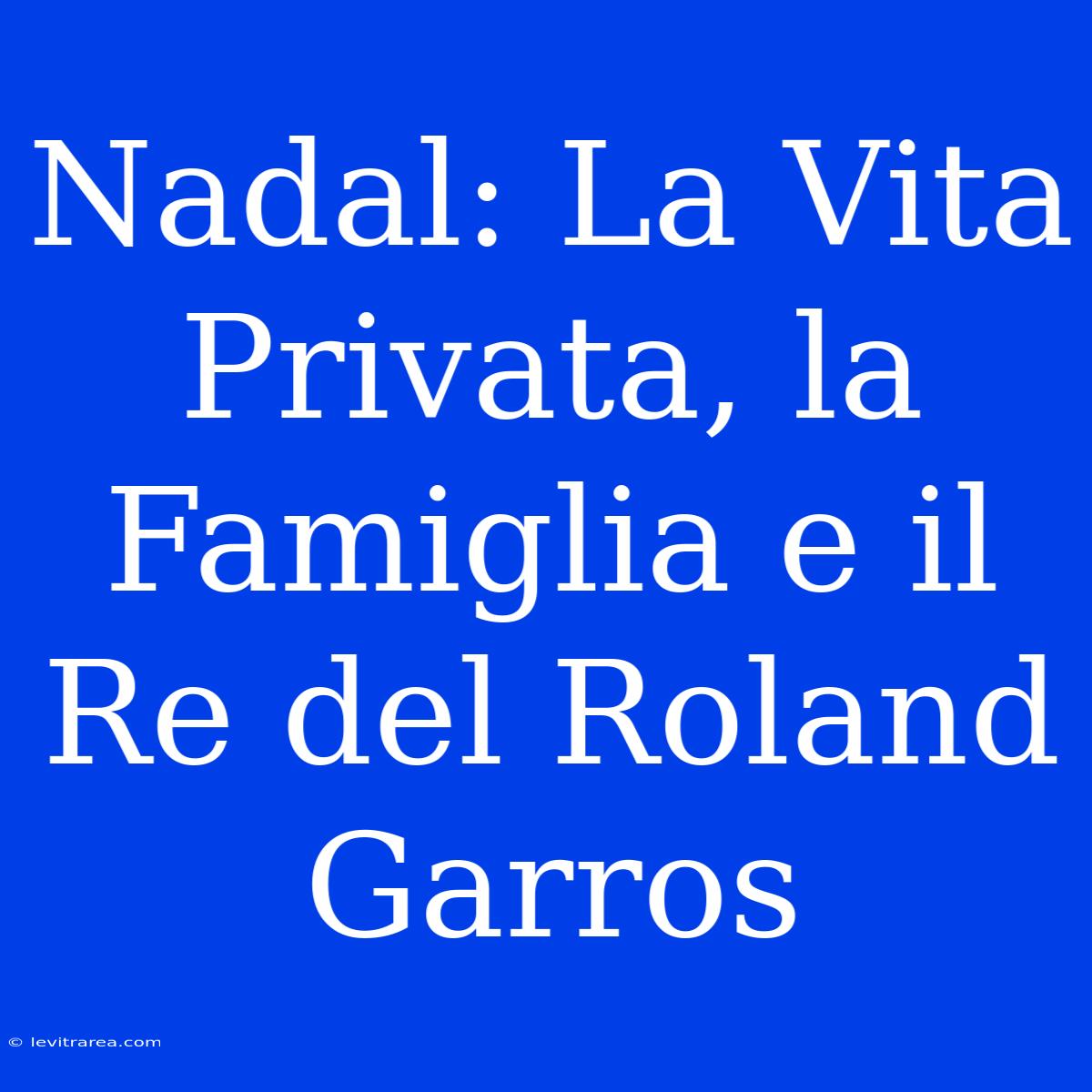 Nadal: La Vita Privata, La Famiglia E Il Re Del Roland Garros