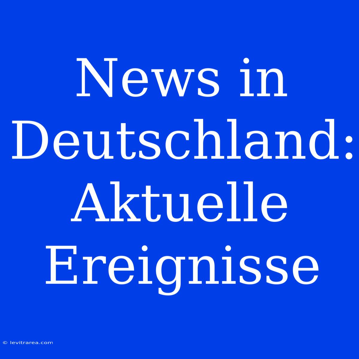 News In Deutschland: Aktuelle Ereignisse