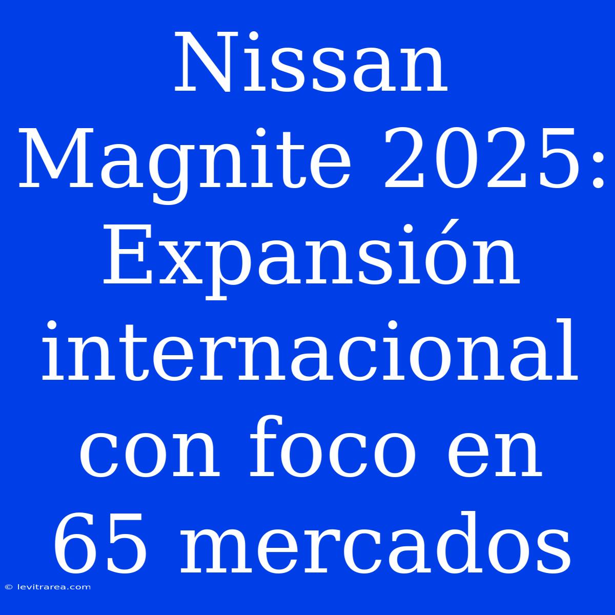 Nissan Magnite 2025: Expansión Internacional Con Foco En 65 Mercados 