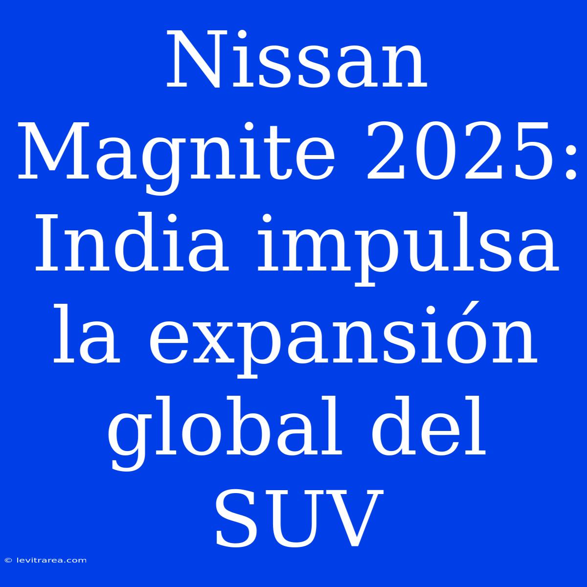 Nissan Magnite 2025: India Impulsa La Expansión Global Del SUV