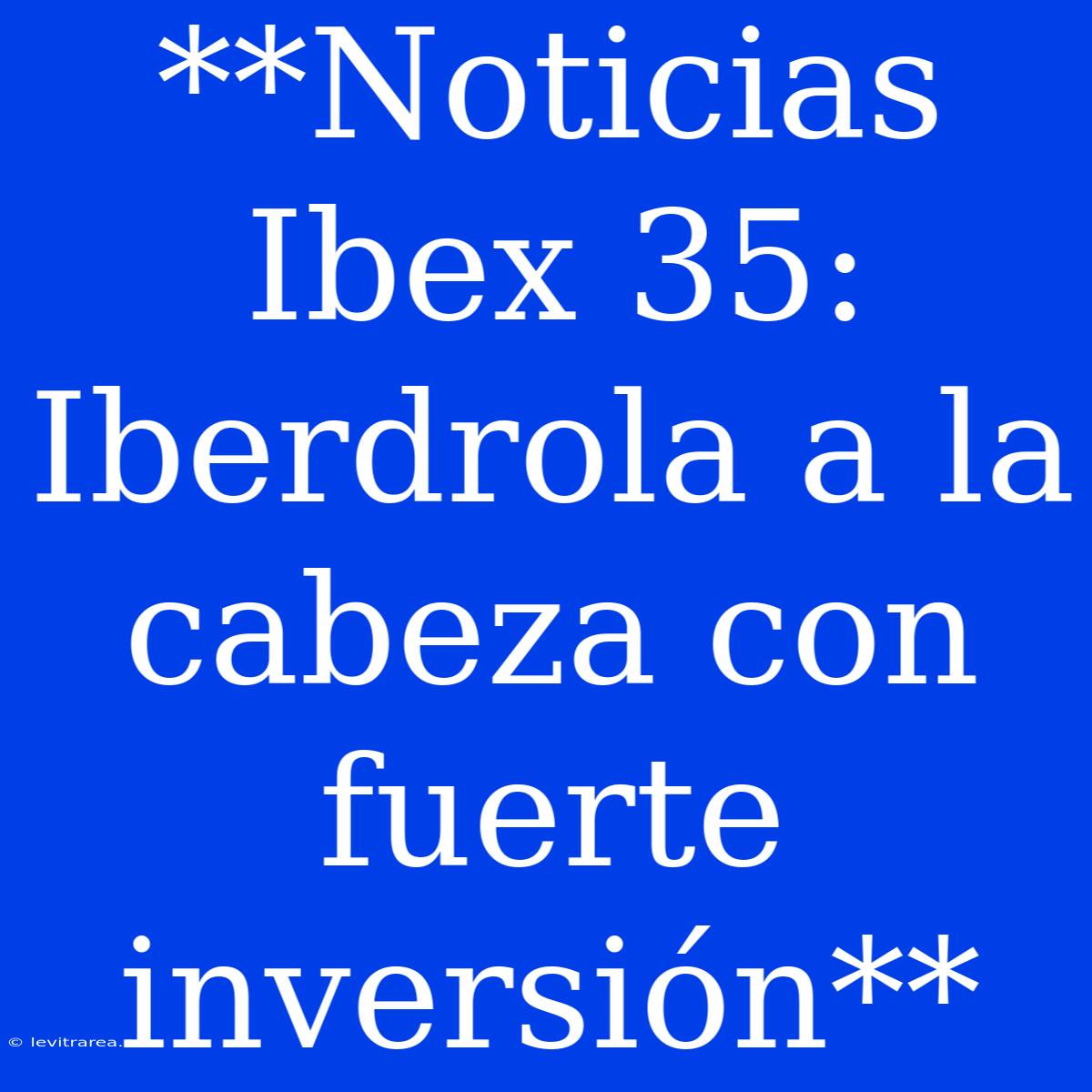 **Noticias Ibex 35: Iberdrola A La Cabeza Con Fuerte Inversión**