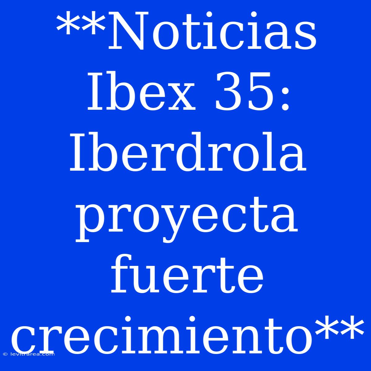 **Noticias Ibex 35: Iberdrola Proyecta Fuerte Crecimiento**