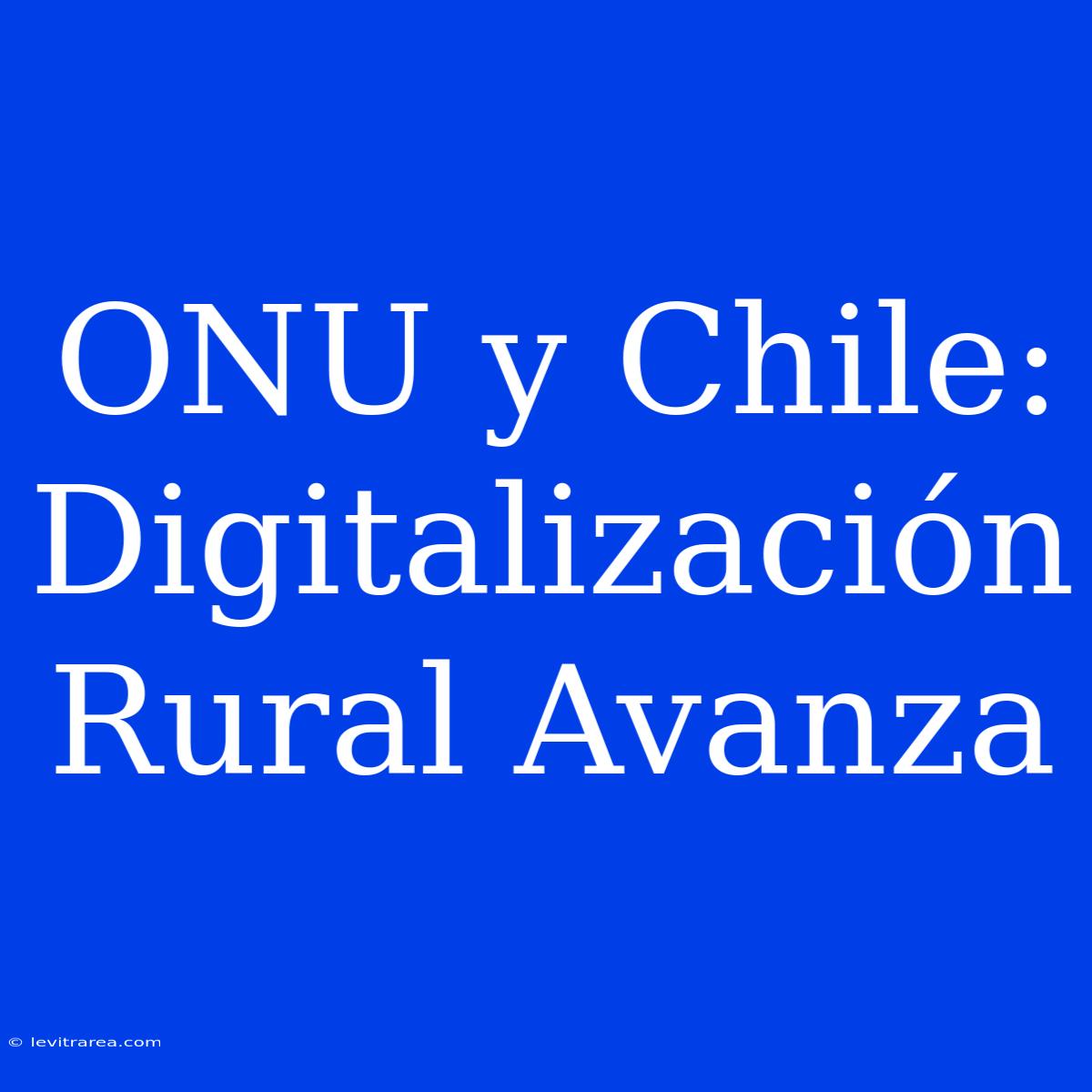 ONU Y Chile: Digitalización Rural Avanza