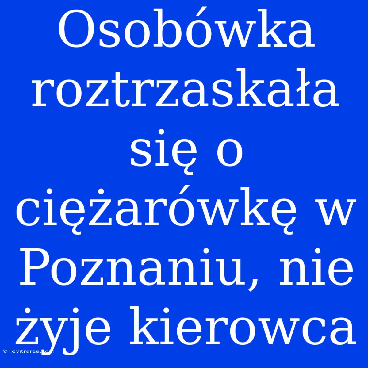 Osobówka Roztrzaskała Się O Ciężarówkę W Poznaniu, Nie Żyje Kierowca