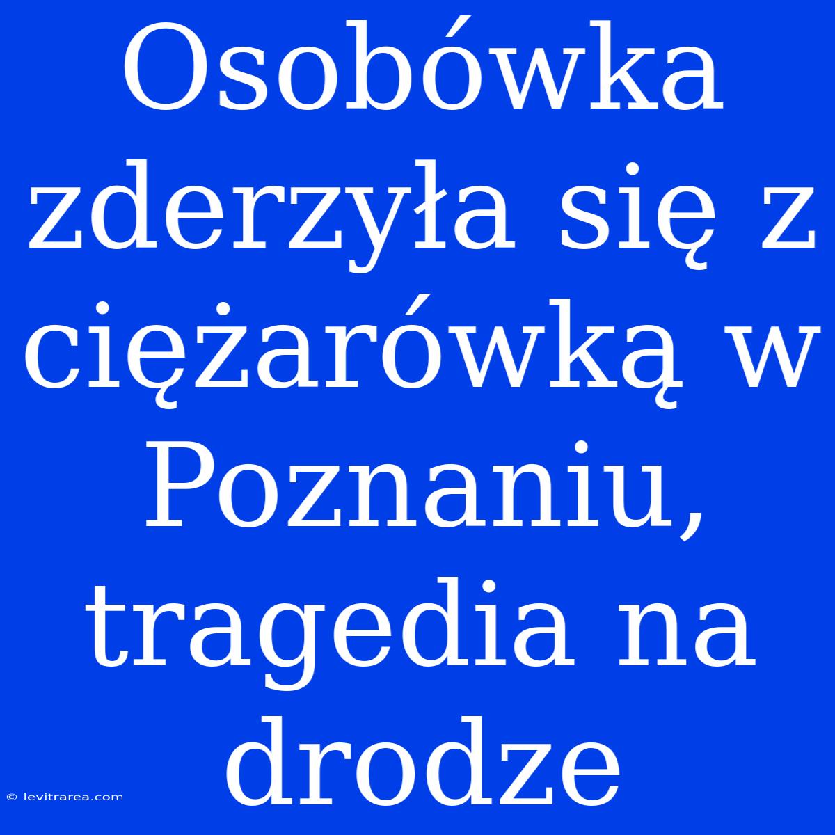 Osobówka Zderzyła Się Z Ciężarówką W Poznaniu, Tragedia Na Drodze