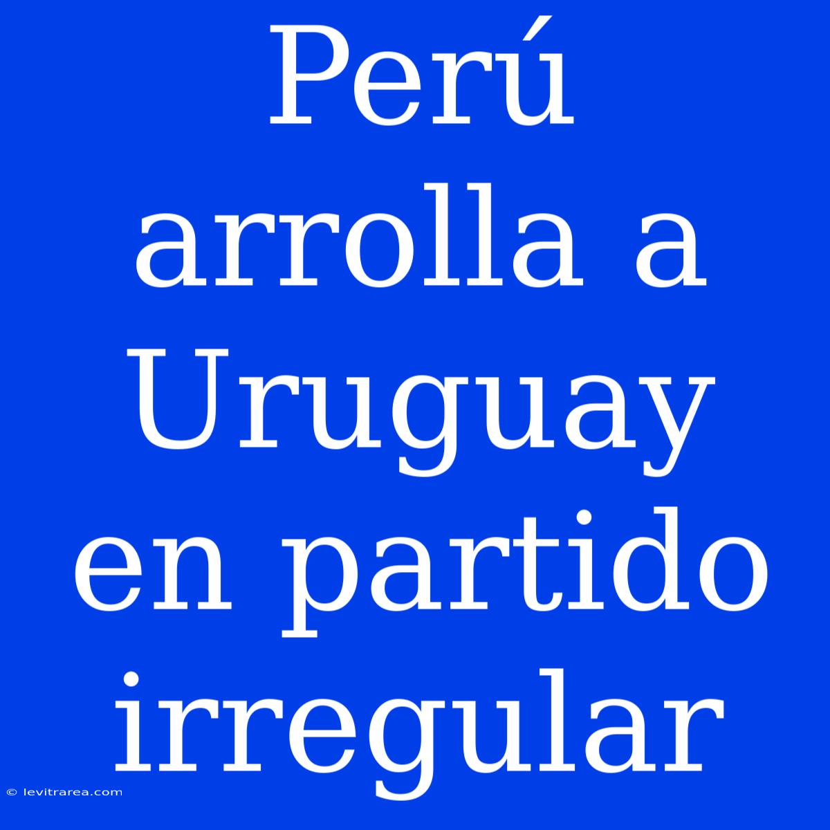 Perú Arrolla A Uruguay En Partido Irregular