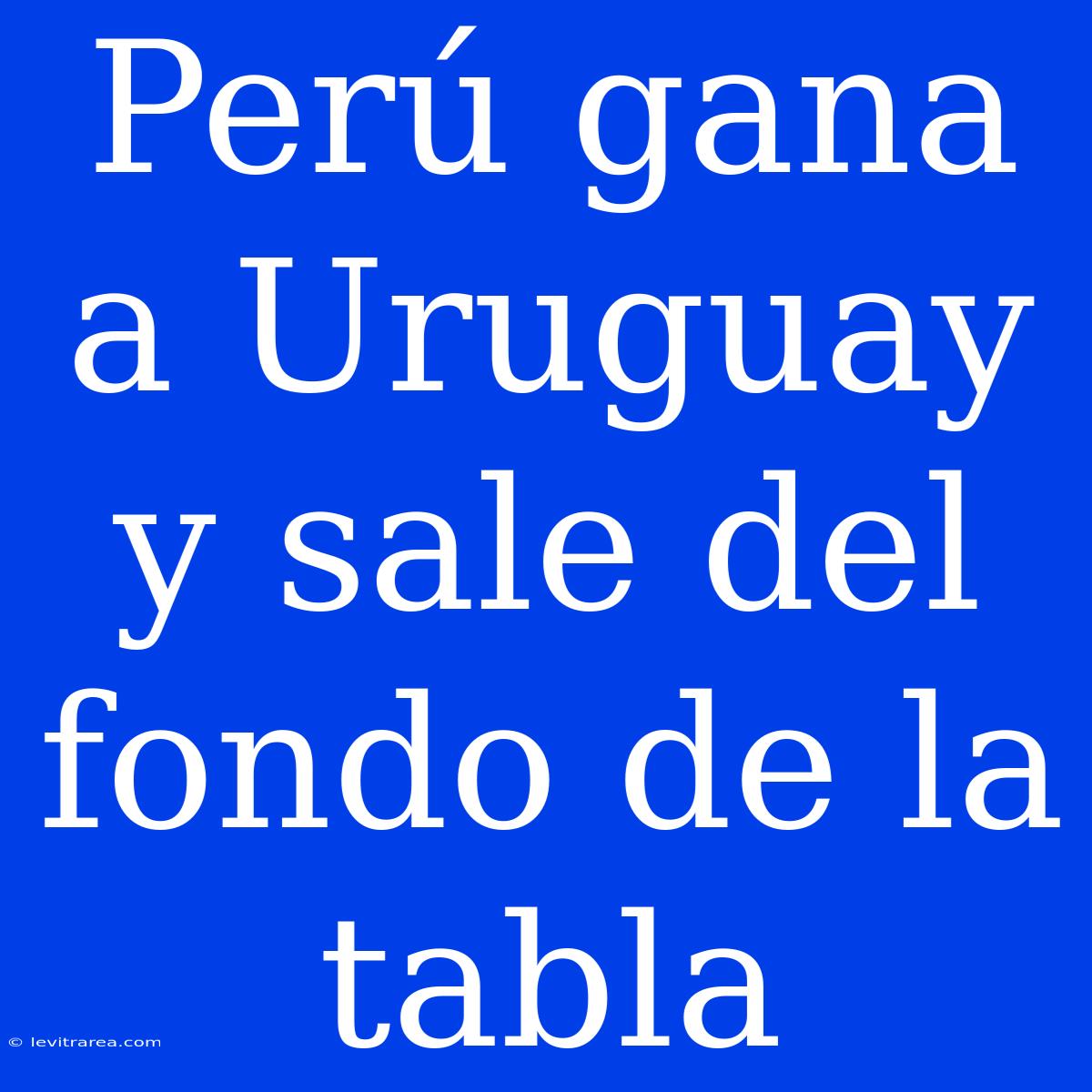 Perú Gana A Uruguay Y Sale Del Fondo De La Tabla