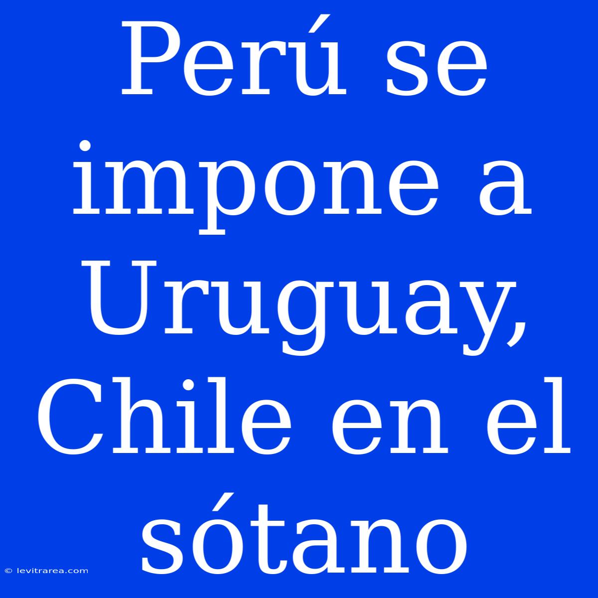 Perú Se Impone A Uruguay, Chile En El Sótano