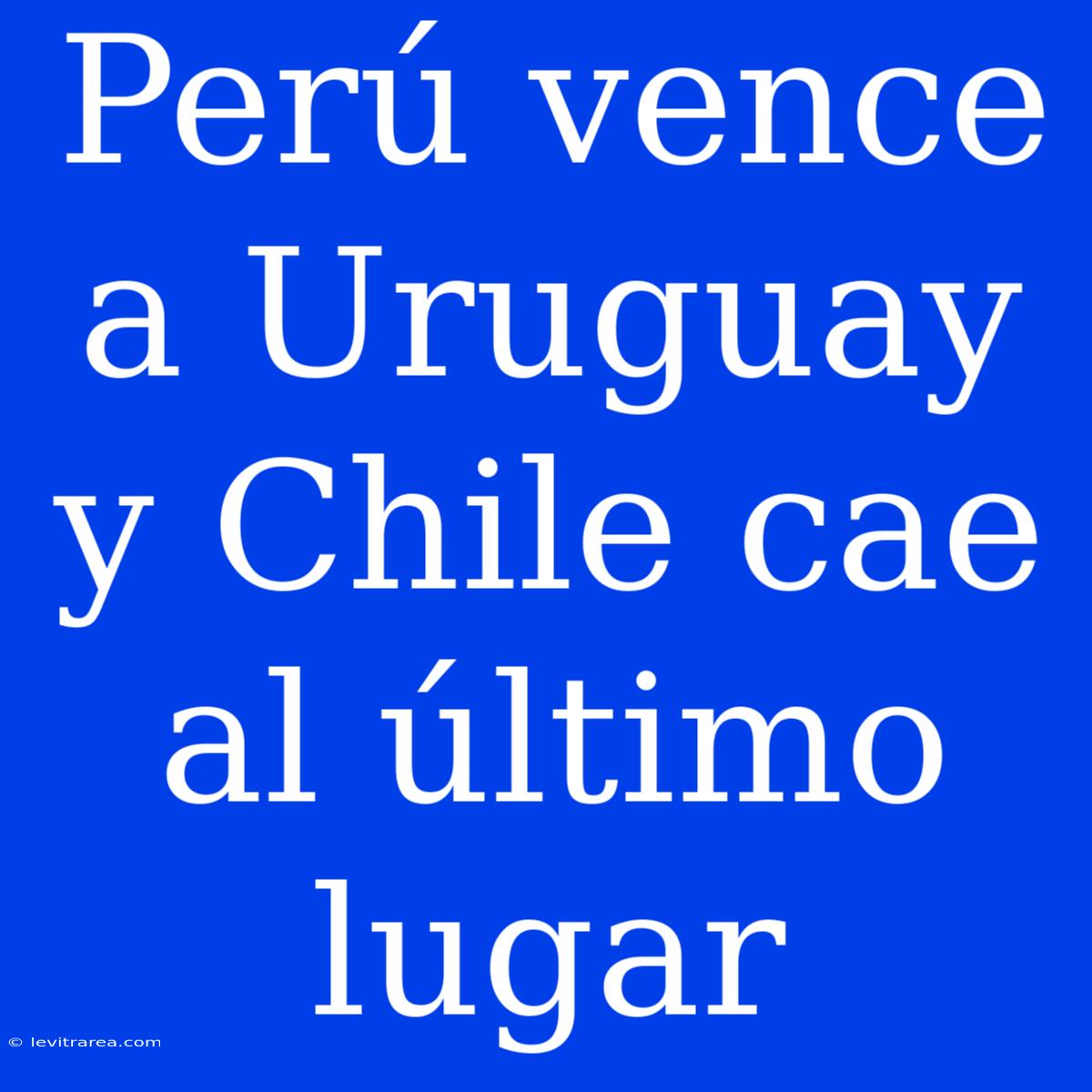 Perú Vence A Uruguay Y Chile Cae Al Último Lugar