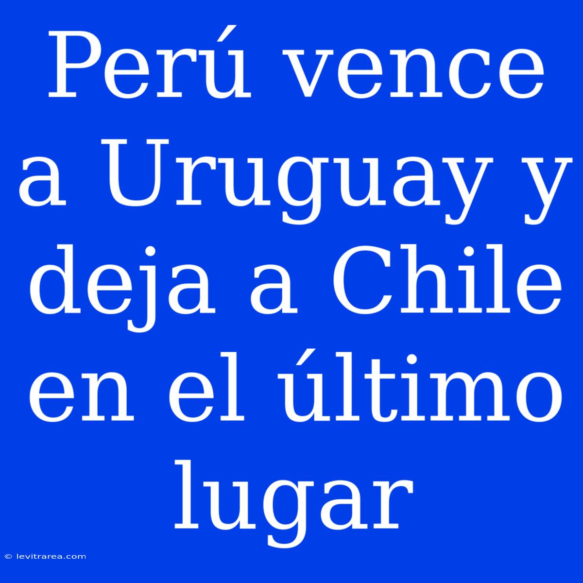 Perú Vence A Uruguay Y Deja A Chile En El Último Lugar