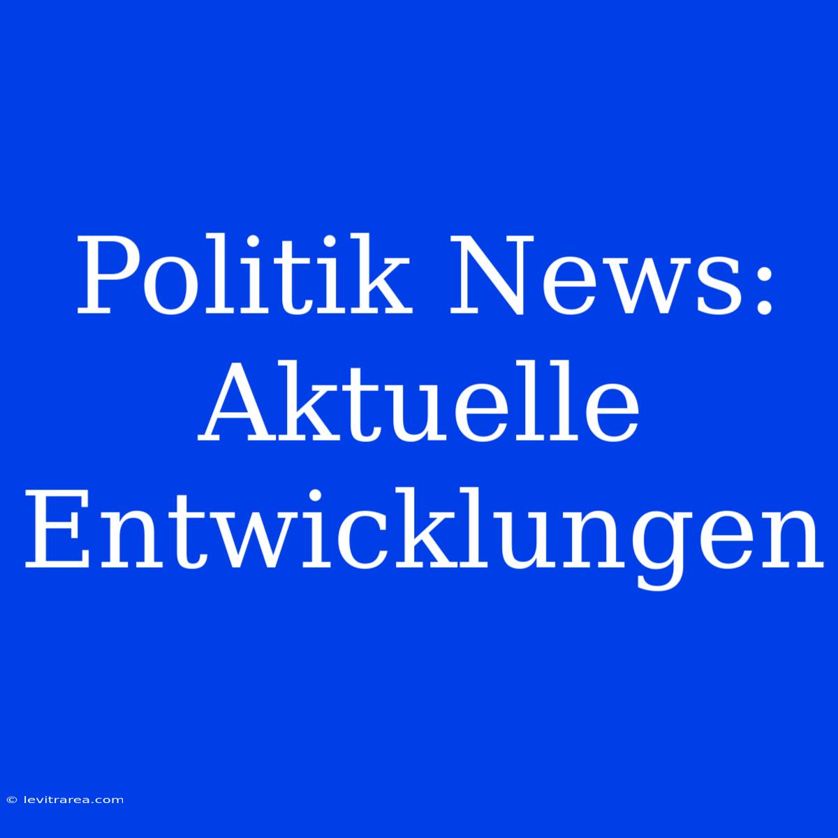 Politik News: Aktuelle Entwicklungen