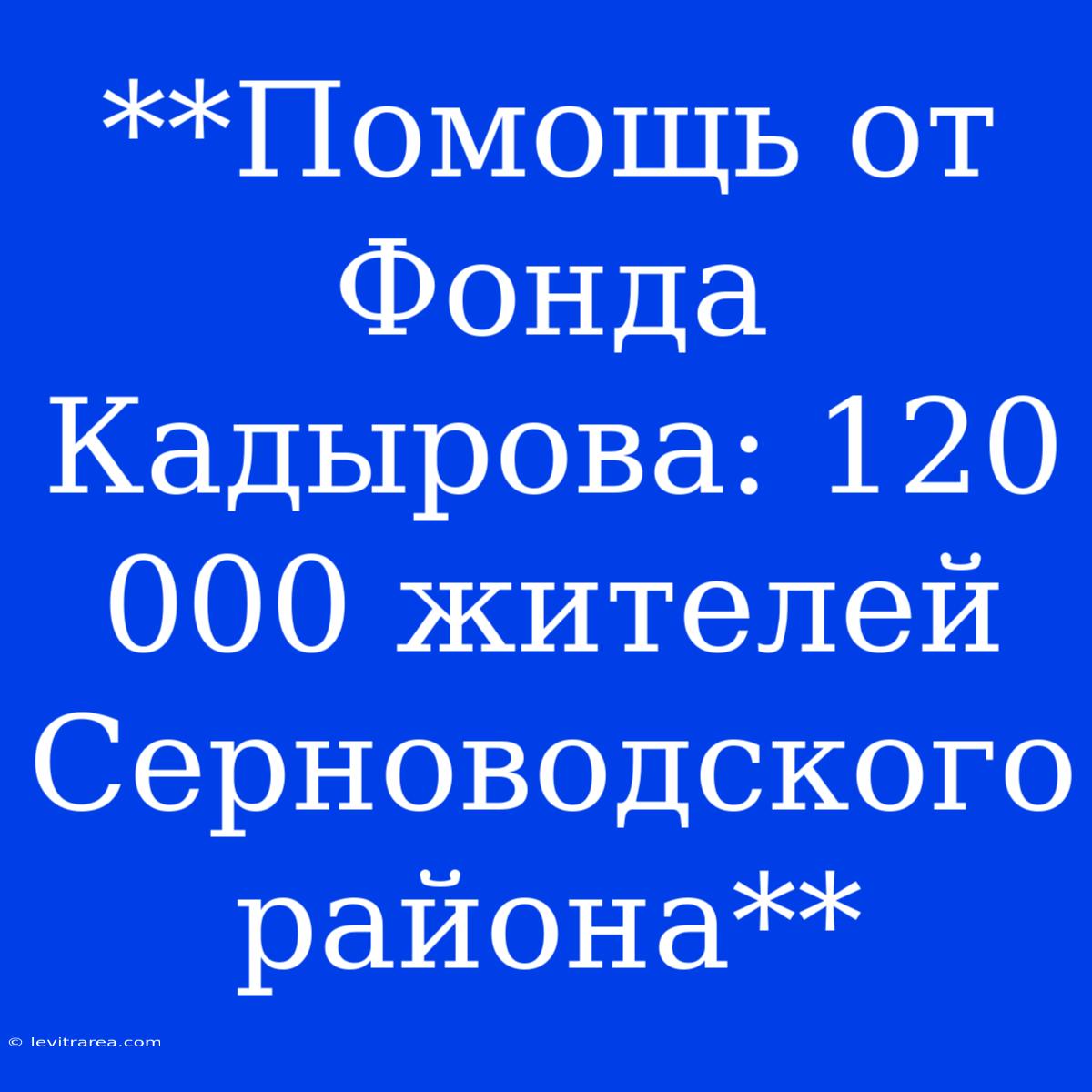 **Помощь От Фонда Кадырова: 120 000 Жителей Серноводского Района**