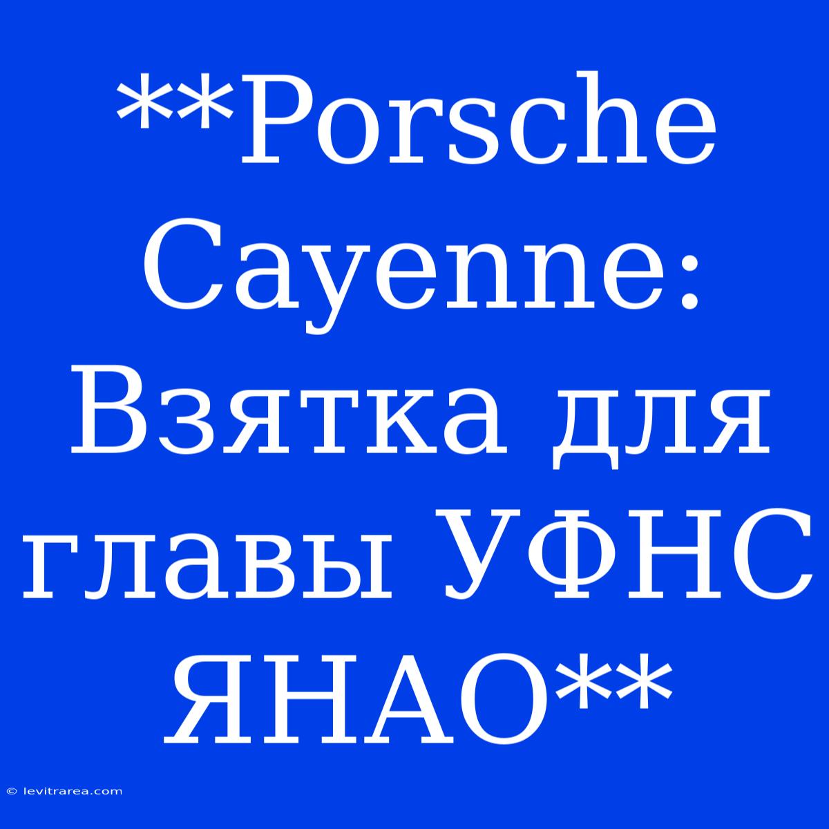 **Porsche Cayenne: Взятка Для Главы УФНС ЯНАО**