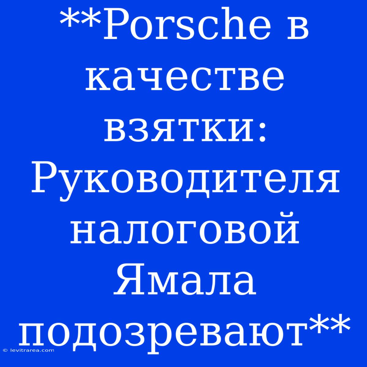 **Porsche В Качестве Взятки: Руководителя Налоговой Ямала Подозревают**