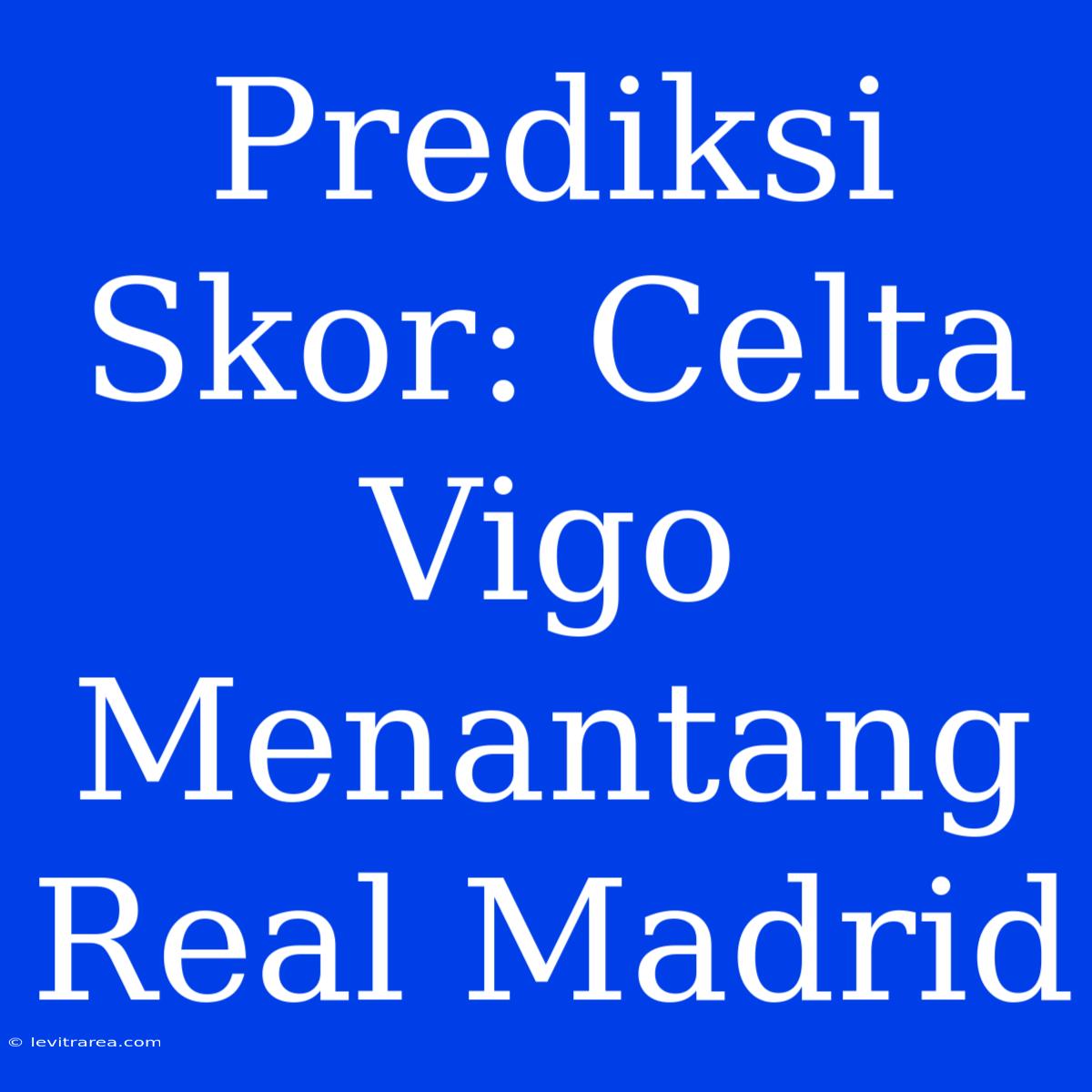 Prediksi Skor: Celta Vigo Menantang Real Madrid