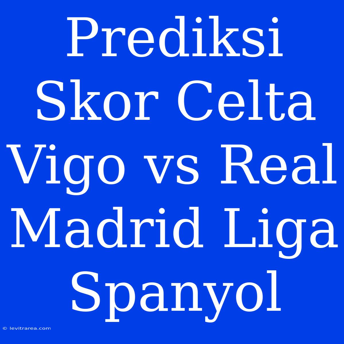 Prediksi Skor Celta Vigo Vs Real Madrid Liga Spanyol