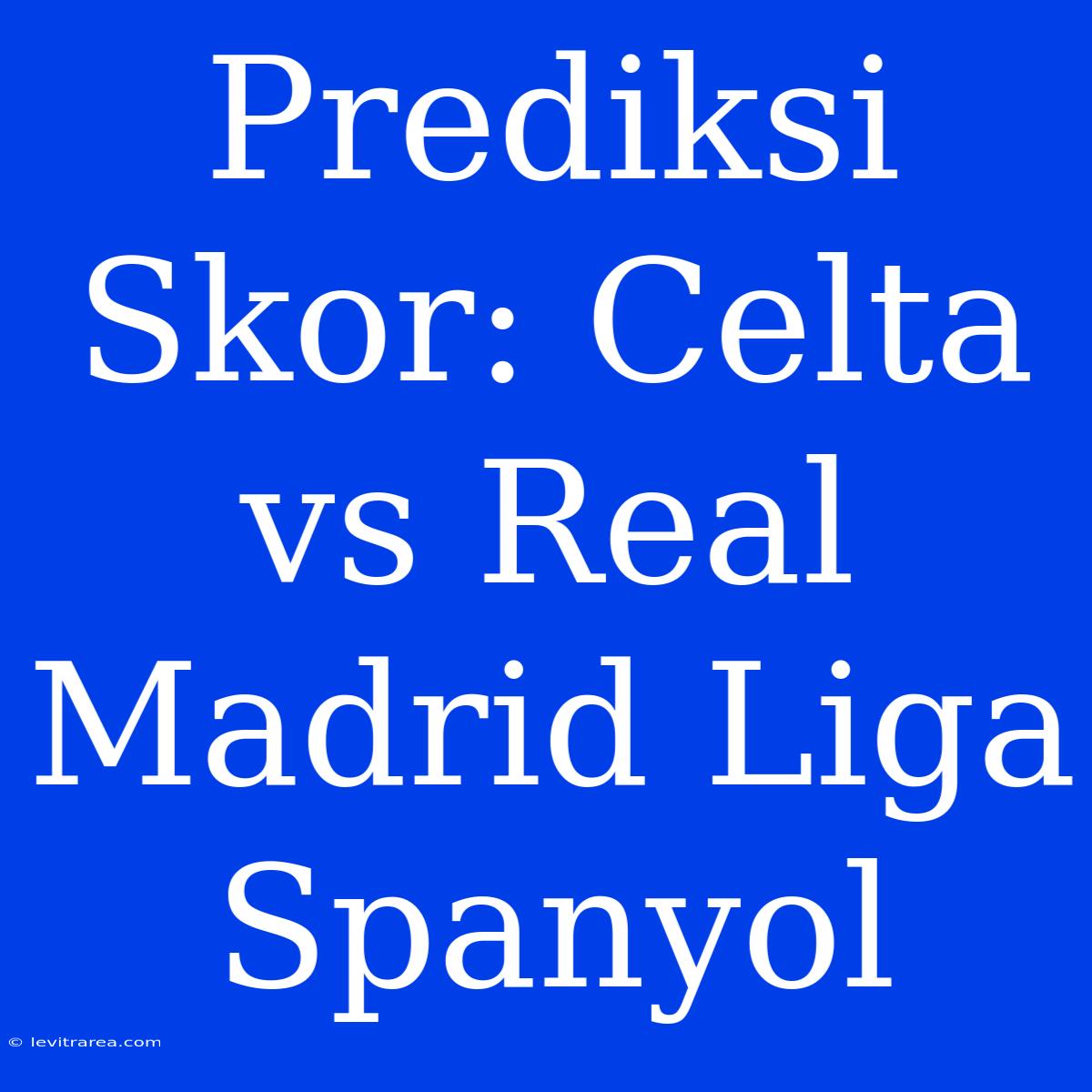 Prediksi Skor: Celta Vs Real Madrid Liga Spanyol