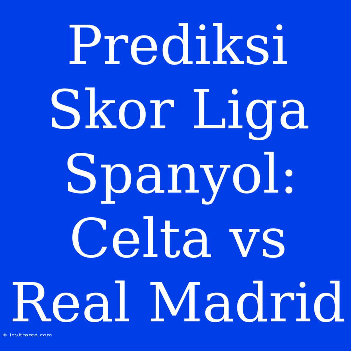 Prediksi Skor Liga Spanyol: Celta Vs Real Madrid