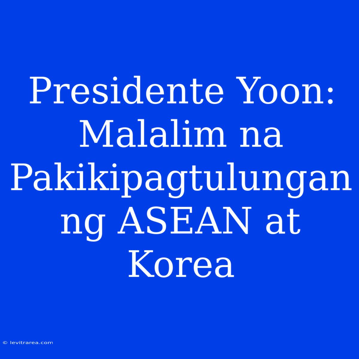 Presidente Yoon: Malalim Na Pakikipagtulungan Ng ASEAN At Korea