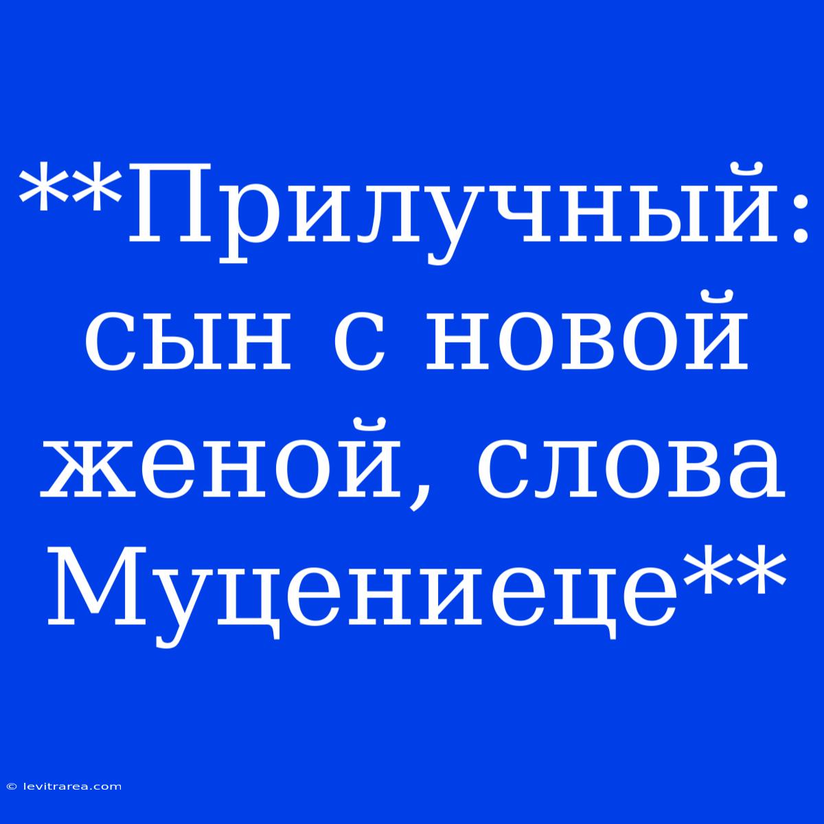 **Прилучный: Сын С Новой Женой, Слова Муцениеце**