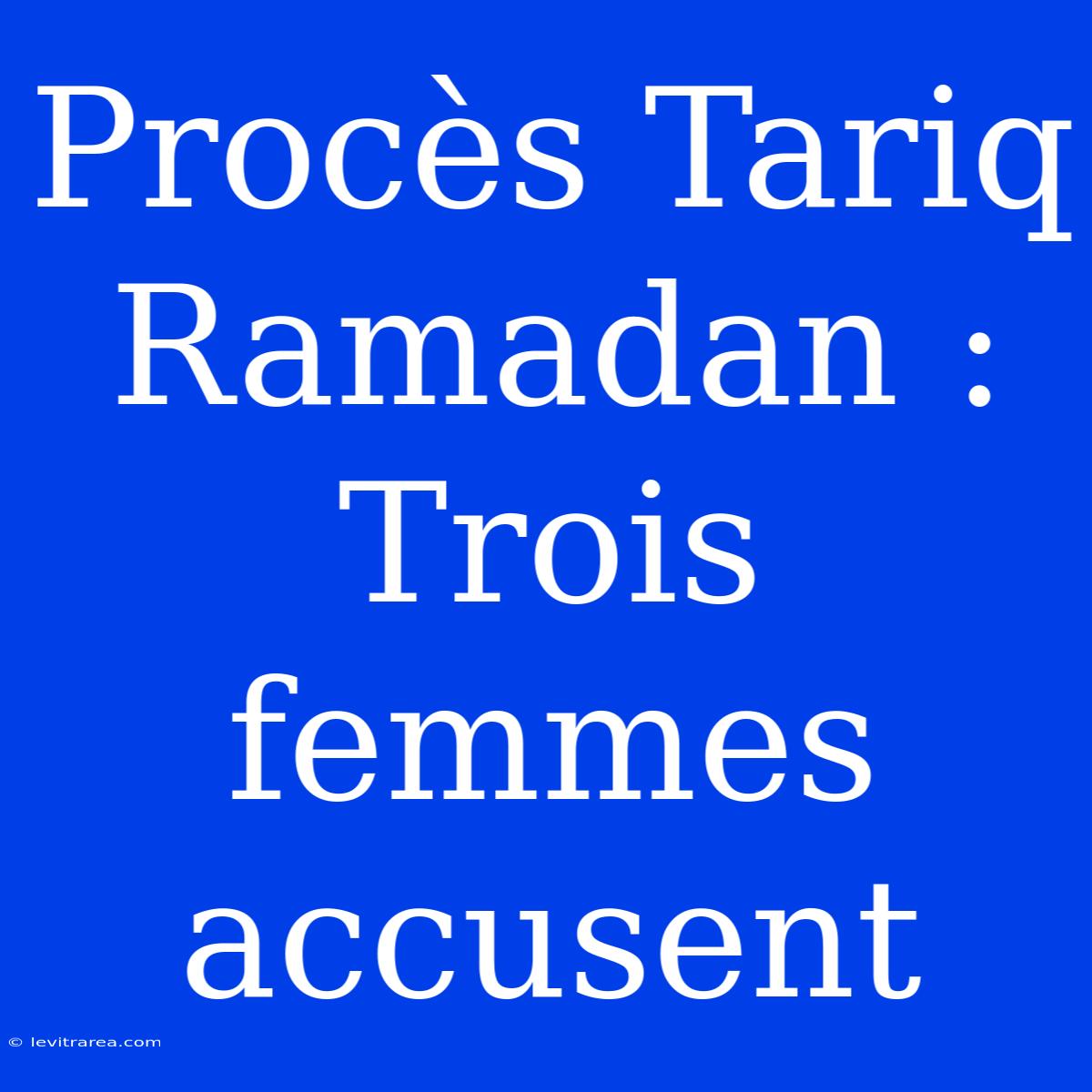 Procès Tariq Ramadan : Trois Femmes Accusent