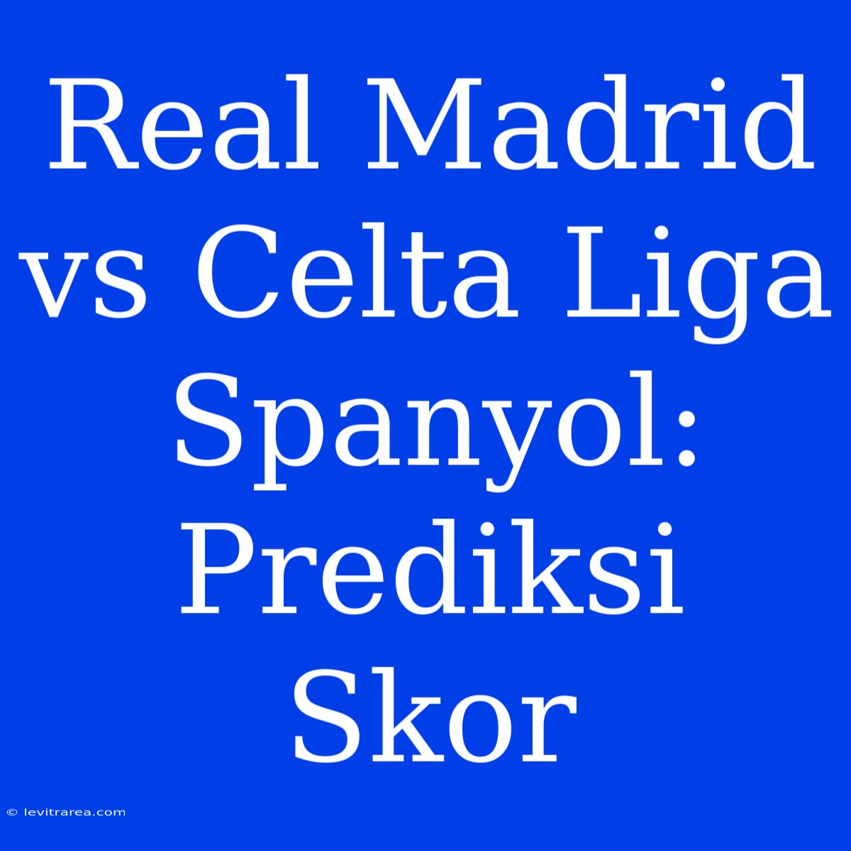 Real Madrid Vs Celta Liga Spanyol: Prediksi Skor