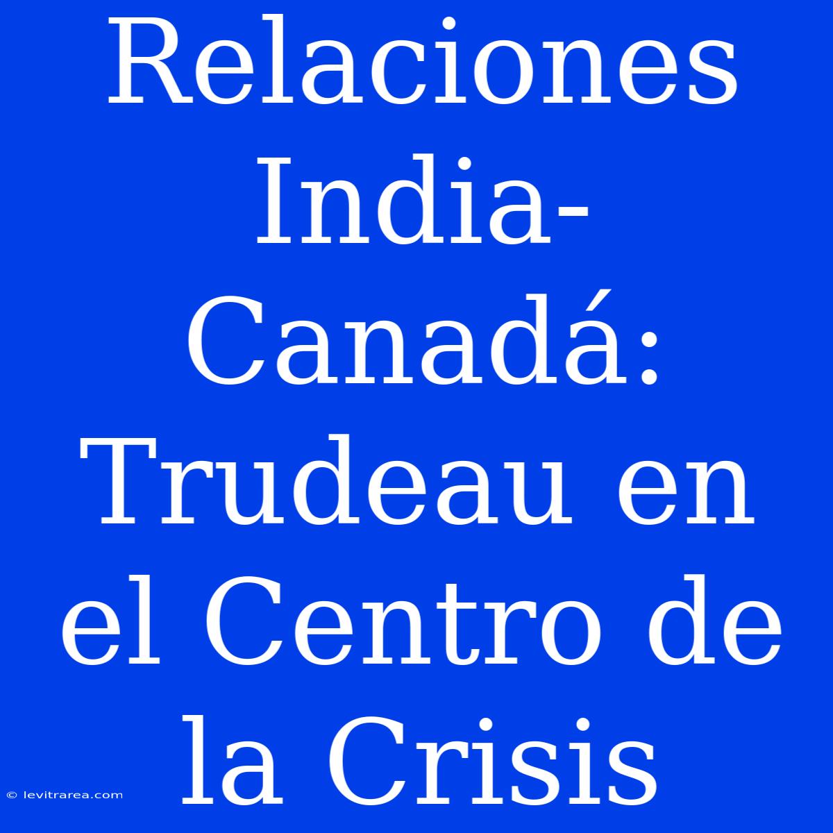 Relaciones India-Canadá: Trudeau En El Centro De La Crisis