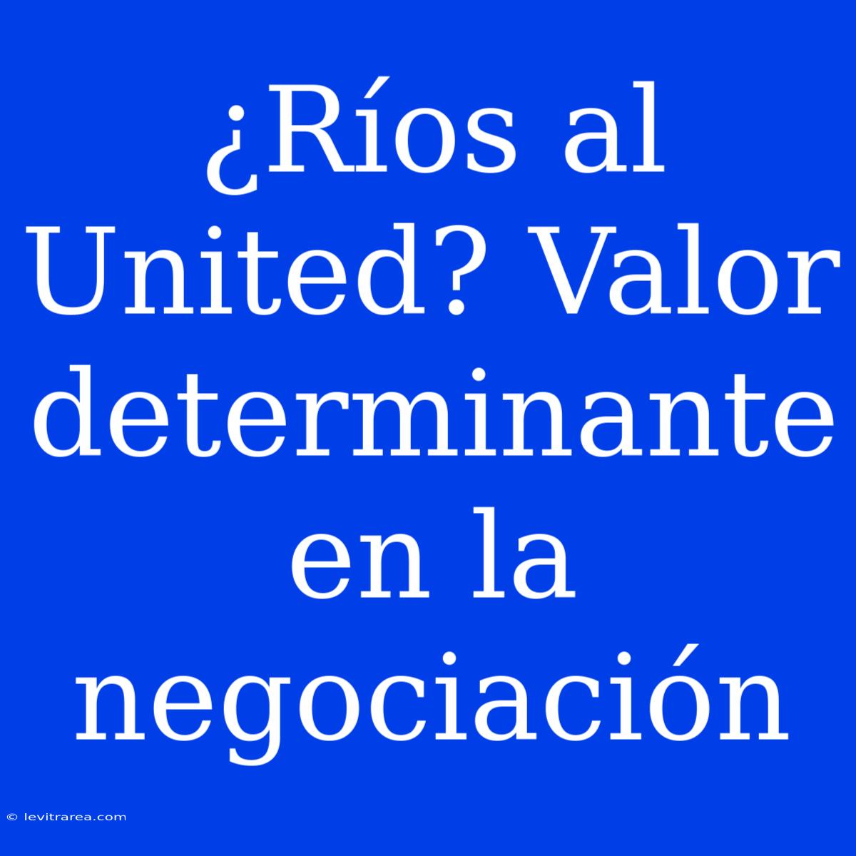 ¿Ríos Al United? Valor Determinante En La Negociación