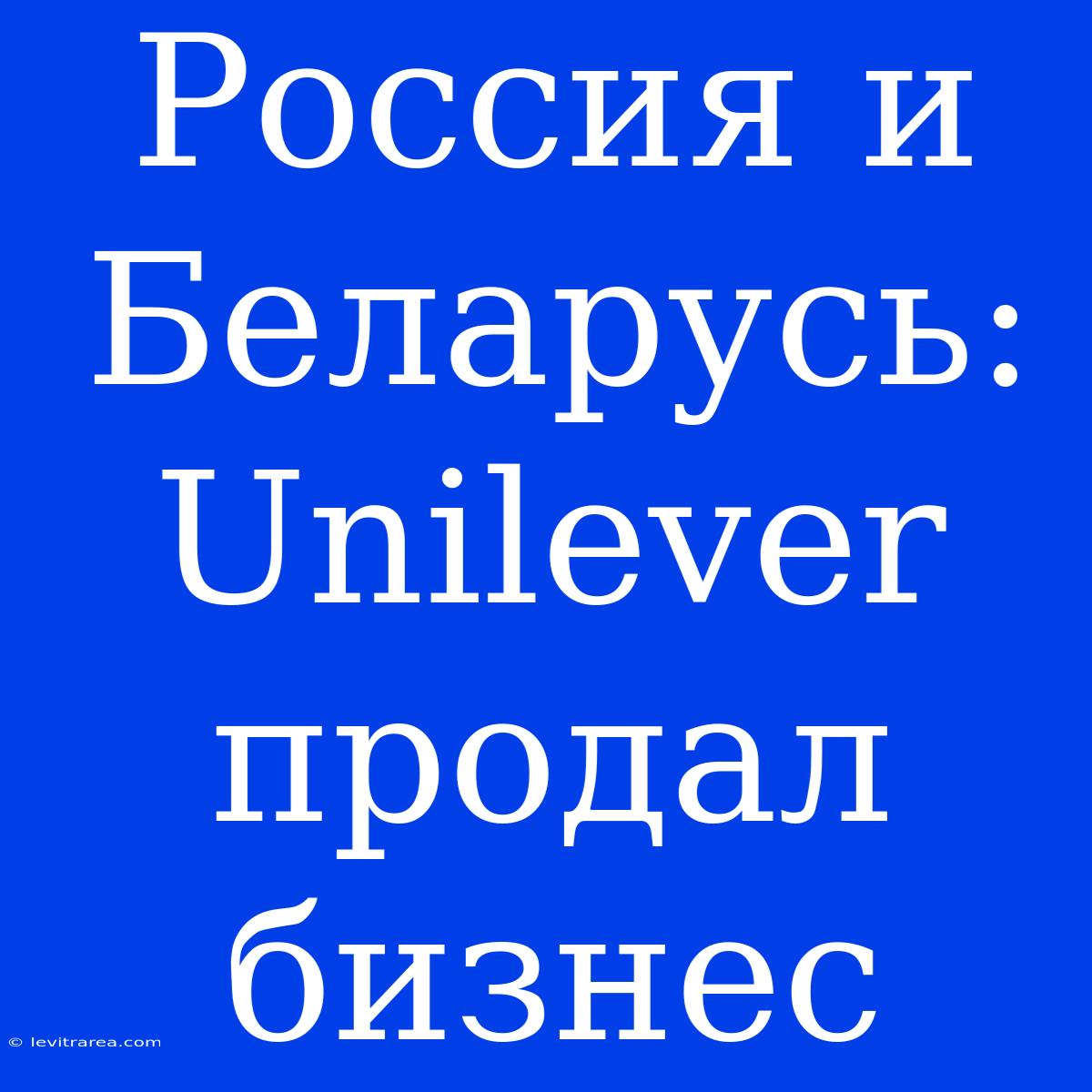 Россия И Беларусь: Unilever Продал Бизнес