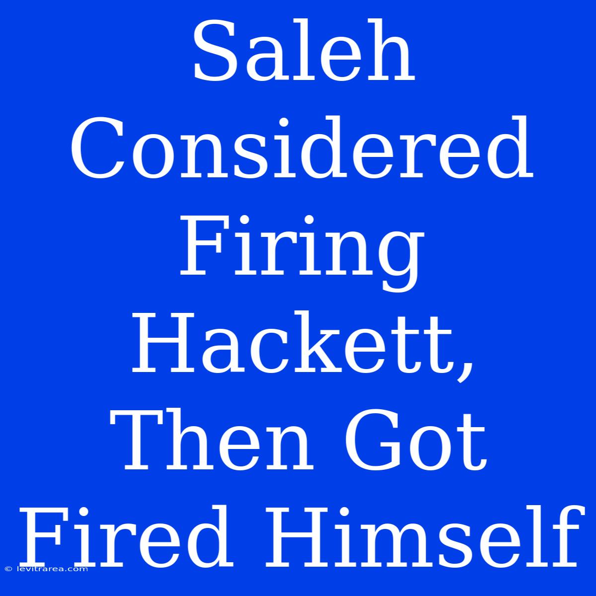 Saleh Considered Firing Hackett, Then Got Fired Himself 