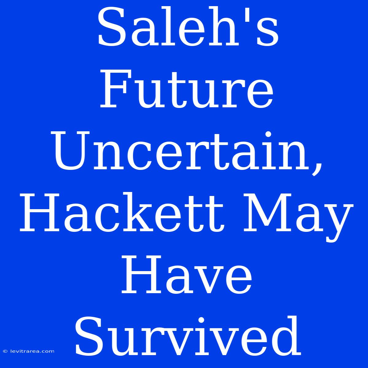 Saleh's Future Uncertain, Hackett May Have Survived