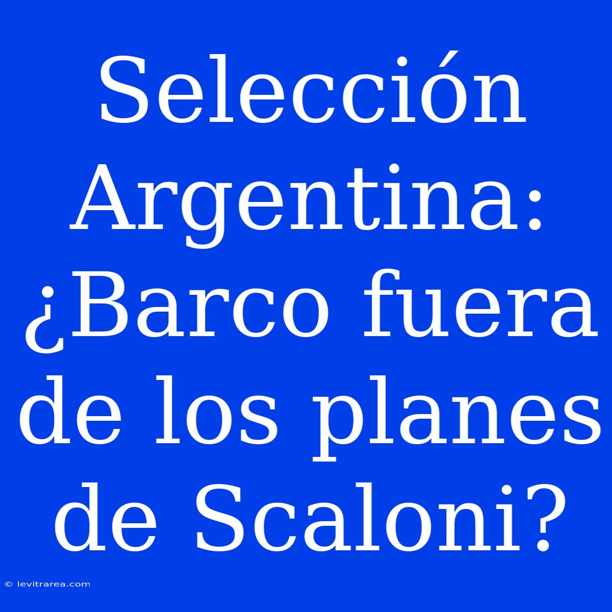 Selección Argentina: ¿Barco Fuera De Los Planes De Scaloni?