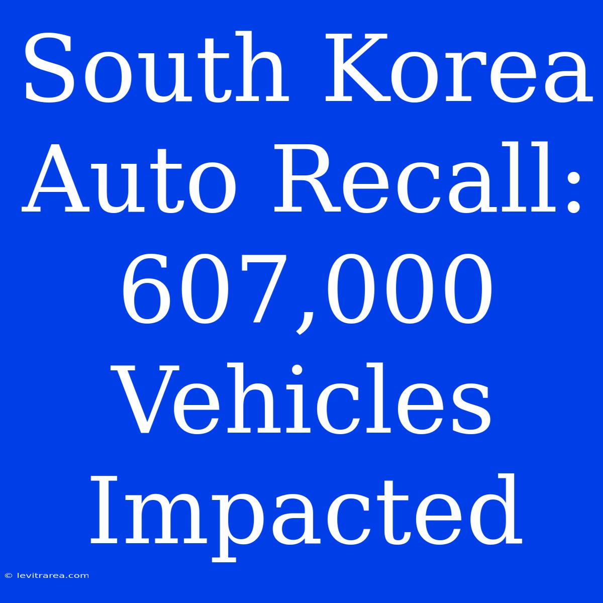 South Korea Auto Recall: 607,000 Vehicles Impacted